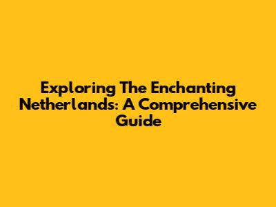Exploring The Enchanting Netherlands: A Comprehensive Guide