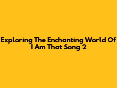 Exploring The Enchanting World Of 'I Am That Song 2'