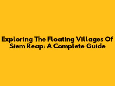 Exploring The Floating Villages Of Siem Reap: A Complete Guide