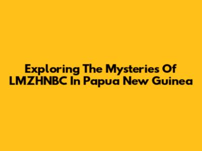 Exploring The Mysteries Of LMZHNBC In Papua New Guinea
