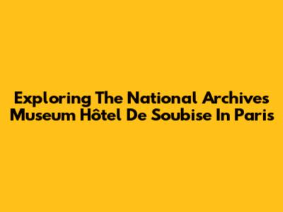 Exploring The National Archives Museum Hôtel De Soubise In Paris