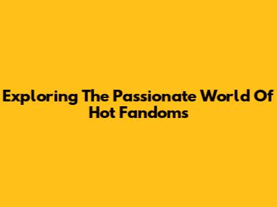 Exploring The Passionate World Of Hot Fandoms