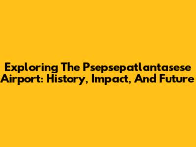 Exploring The Psepsepatlantasese Airport: History, Impact, And Future