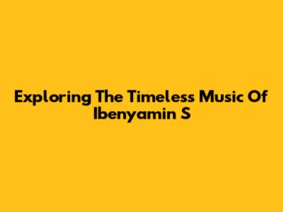 Exploring The Timeless Music Of Ibenyamin S