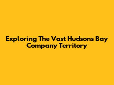 Exploring The Vast Hudson's Bay Company Territory