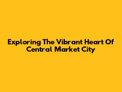 Exploring The Vibrant Heart Of Central Market City