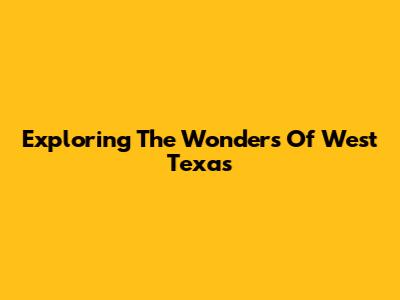 Exploring The Wonders Of West Texas