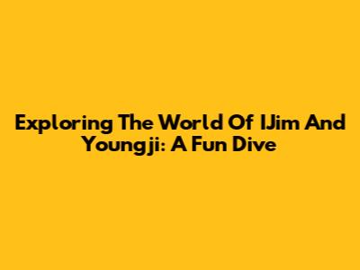 Exploring The World Of IJim And Youngji: A Fun Dive