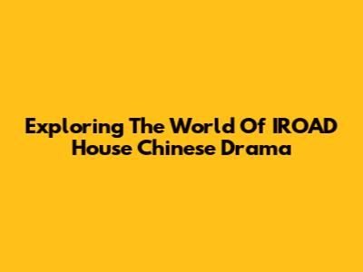 Exploring The World Of IROAD House Chinese Drama