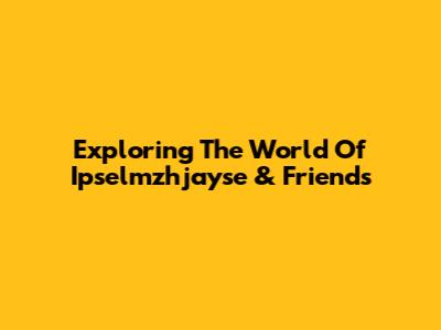 Exploring The World Of Ipselmzhjayse & Friends