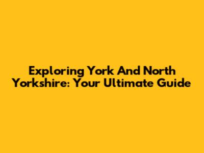 Exploring York And North Yorkshire: Your Ultimate Guide