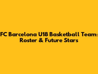 FC Barcelona U18 Basketball Team: Roster & Future Stars