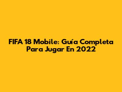 FIFA 18 Mobile: Guía Completa Para Jugar En 2022