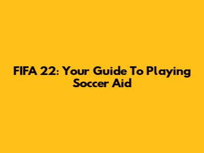 FIFA 22: Your Guide To Playing Soccer Aid