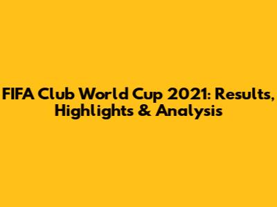 FIFA Club World Cup 2021: Results, Highlights & Analysis