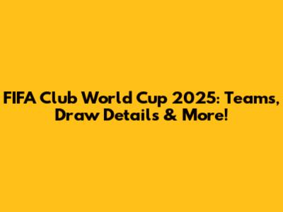 FIFA Club World Cup 2025: Teams, Draw Details & More!