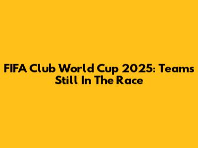 FIFA Club World Cup 2025: Teams Still In The Race