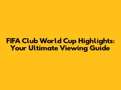 FIFA Club World Cup Highlights: Your Ultimate Viewing Guide