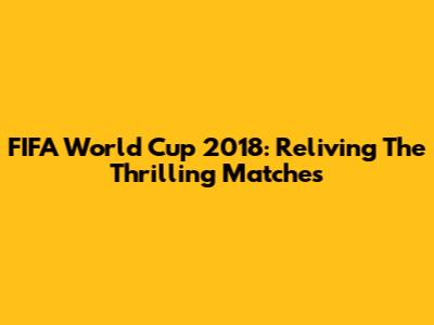 FIFA World Cup 2018: Reliving The Thrilling Matches