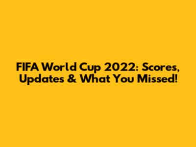 FIFA World Cup 2022: Scores, Updates & What You Missed!