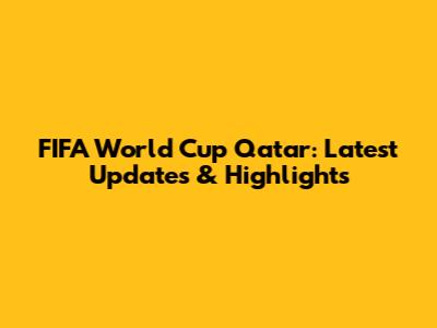 FIFA World Cup Qatar: Latest Updates & Highlights