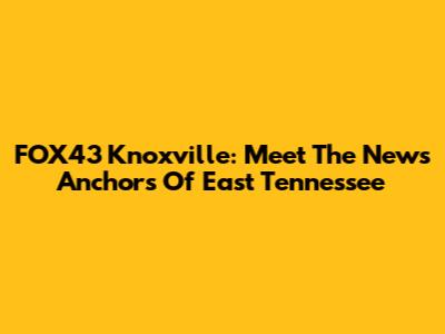 FOX43 Knoxville: Meet The News Anchors Of East Tennessee