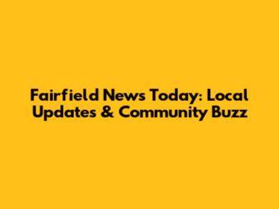 Fairfield News Today: Local Updates & Community Buzz