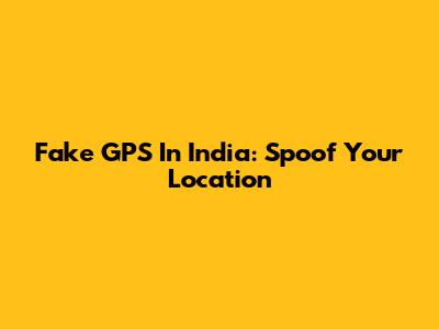 Fake GPS In India: Spoof Your Location