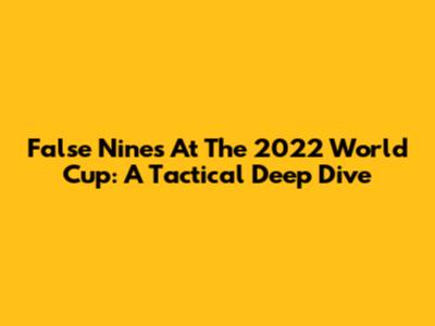 False Nines At The 2022 World Cup: A Tactical Deep Dive