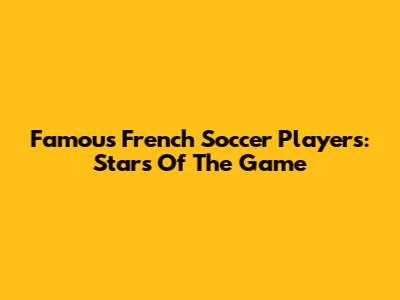 Famous French Soccer Players: Stars Of The Game