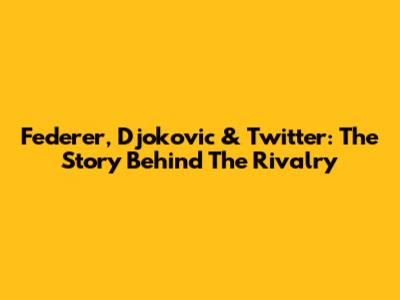 Federer, Djokovic & Twitter: The Story Behind The Rivalry