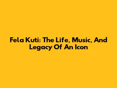 Fela Kuti: The Life, Music, And Legacy Of An Icon