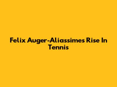 Felix Auger-Aliassime's Rise In Tennis