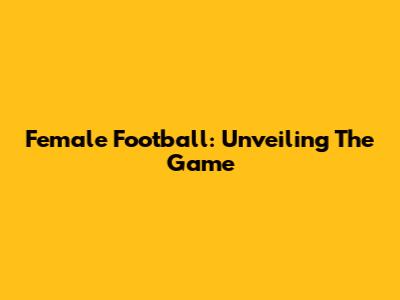 Female Football: Unveiling The Game
