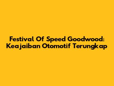 Festival Of Speed Goodwood: Keajaiban Otomotif Terungkap