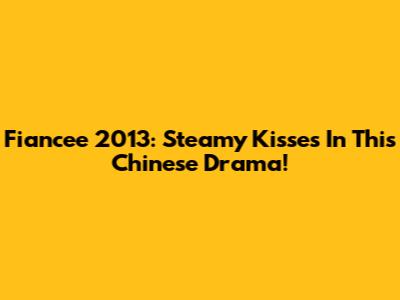 Fiancee 2013: Steamy Kisses In This Chinese Drama!