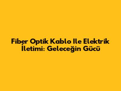 Fiber Optik Kablo Ile Elektrik İletimi: Geleceğin Gücü