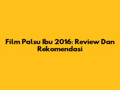 Film Palsu Ibu 2016: Review Dan Rekomendasi
