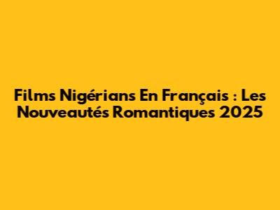 Films Nigérians En Français : Les Nouveautés Romantiques 2025