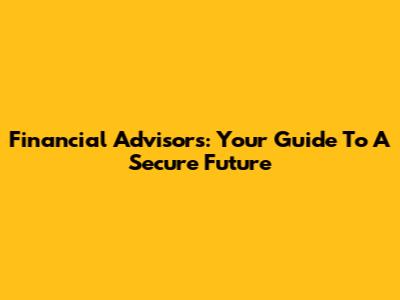 Financial Advisors: Your Guide To A Secure Future