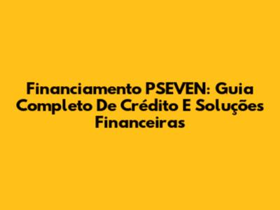 Financiamento PSEVEN: Guia Completo De Crédito E Soluções Financeiras
