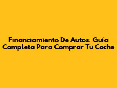 Financiamiento De Autos: Guía Completa Para Comprar Tu Coche