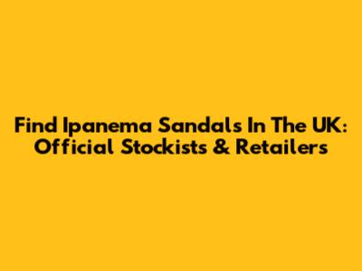 Find Ipanema Sandals In The UK: Official Stockists & Retailers