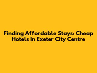 Finding Affordable Stays: Cheap Hotels In Exeter City Centre
