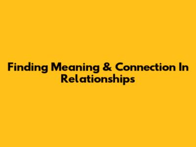 Finding Meaning & Connection In Relationships