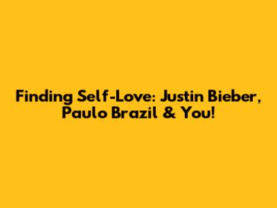 Finding Self-Love: Justin Bieber, Paulo Brazil & You!