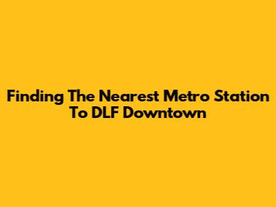 Finding The Nearest Metro Station To DLF Downtown