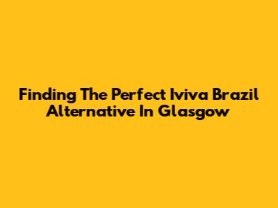 Finding The Perfect Iviva Brazil Alternative In Glasgow