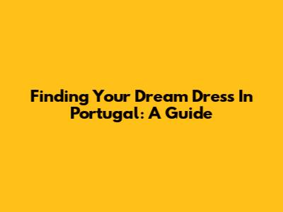 Finding Your Dream Dress In Portugal: A Guide