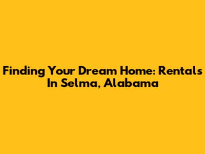 Finding Your Dream Home: Rentals In Selma, Alabama